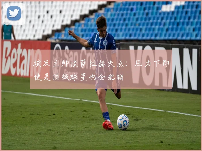 埃及主帅谈萨拉赫失点：压力下即使是顶级球星也会犯错