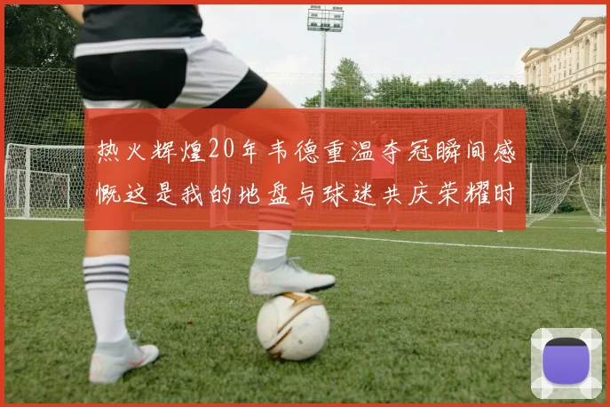 热火辉煌20年韦德重温夺冠瞬间感慨这是我的地盘与球迷共庆荣耀时刻