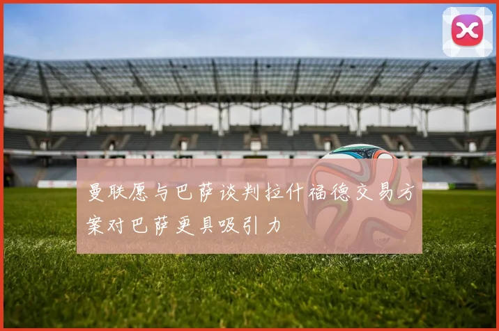 曼联愿与巴萨谈判拉什福德交易方案对巴萨更具吸引力