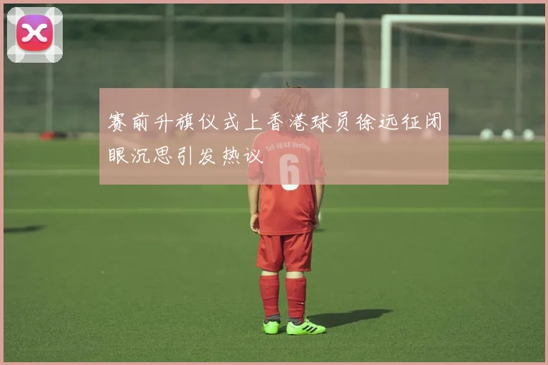 赛前升旗仪式上香港球员徐远征闭眼沉思引发热议