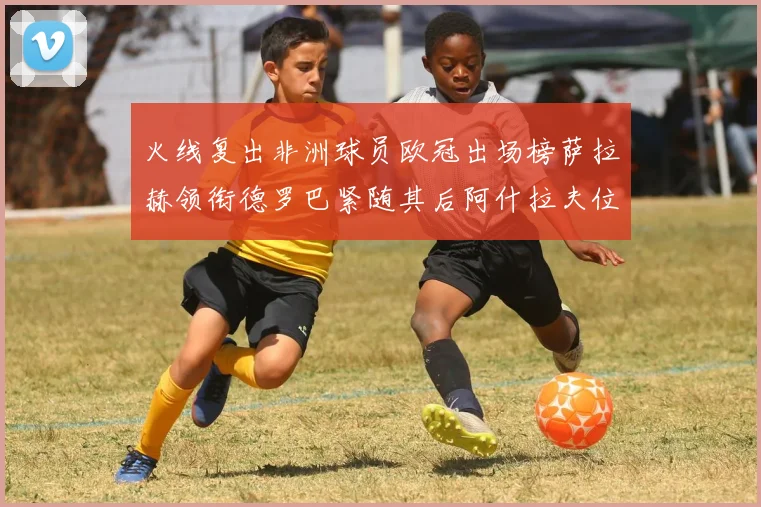 火线复出非洲球员欧冠出场榜萨拉赫领衔德罗巴紧随其后阿什拉夫位列第四