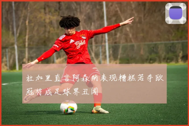 杜加里直言阿森纳表现糟糕若夺欧冠将成足球界丑闻