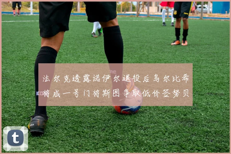 法尔克透露诺伊尔退役后乌尔比希将成一号门将斯图争取低价签努贝尔