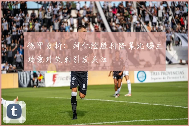 德甲分析：拜仁险胜科隆莱比锡主场意外失利引发关注