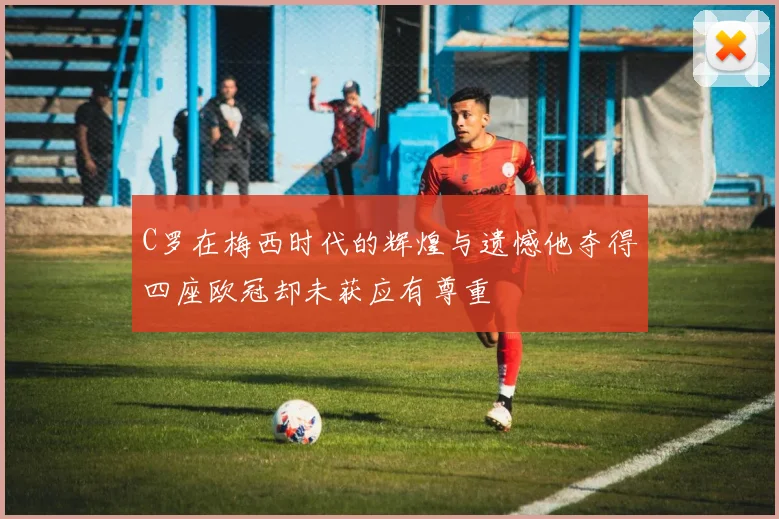 C罗在梅西时代的辉煌与遗憾他夺得四座欧冠却未获应有尊重