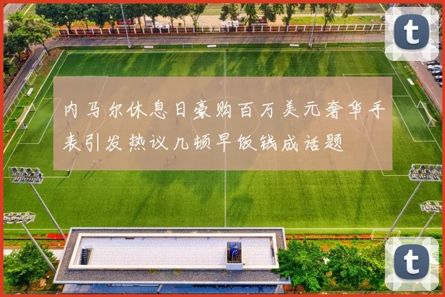 内马尔休息日豪购百万美元奢华手表引发热议几顿早饭钱成话题