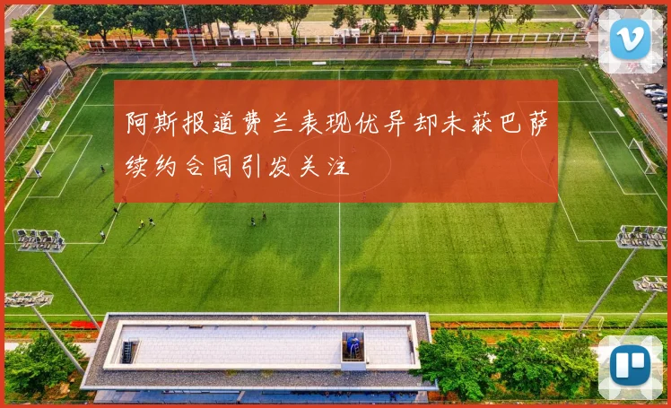 阿斯报道费兰表现优异却未获巴萨续约合同引发关注