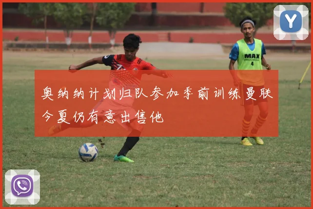 奥纳纳计划归队参加季前训练曼联今夏仍有意出售他