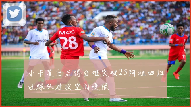 小卡复出后得分难突破25阿祖回归让球队进攻空间受限