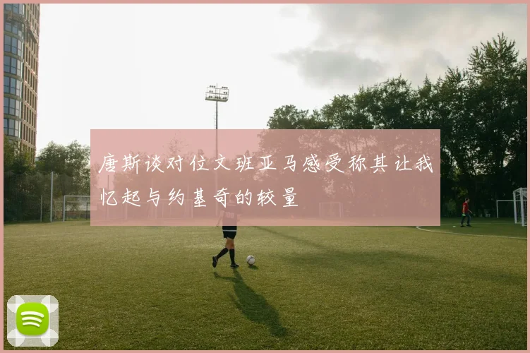 唐斯谈对位文班亚马感受称其让我忆起与约基奇的较量