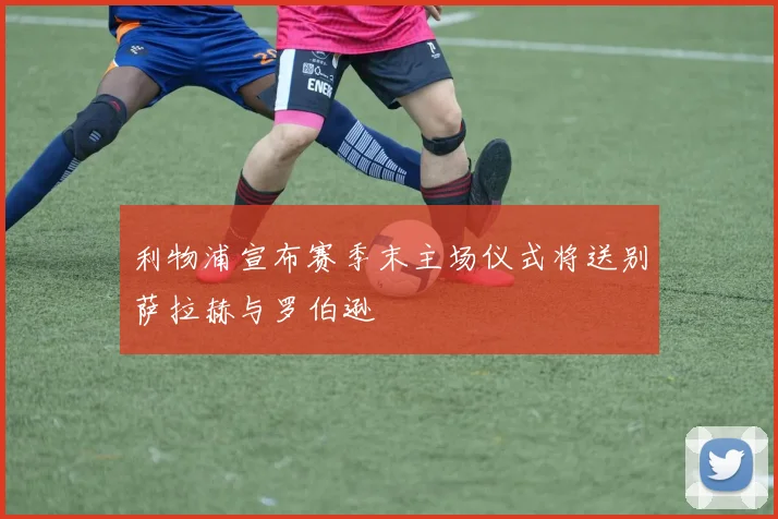 利物浦宣布赛季末主场仪式将送别萨拉赫与罗伯逊